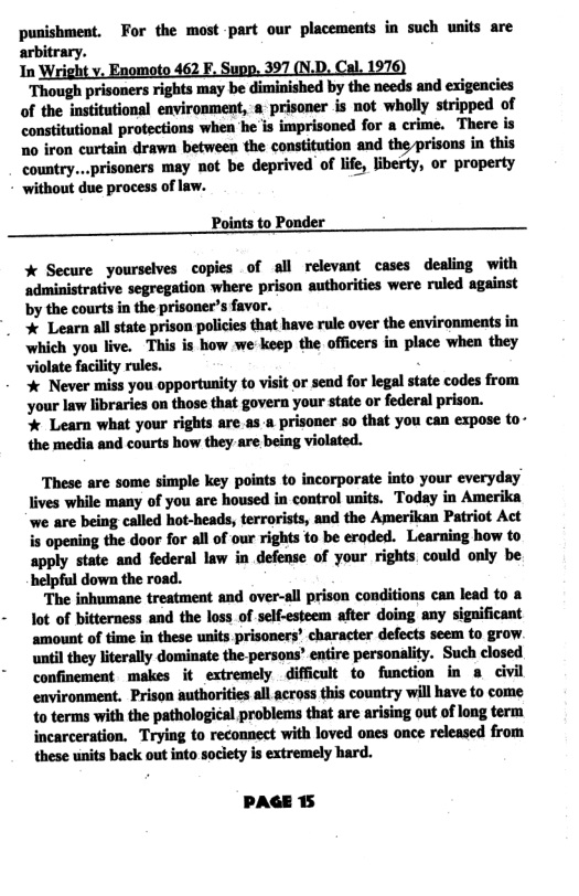 punishment, For the most part our placements in such wnits are arbitrary. In Wright v. Enomoto 462 F. Supp. 397 (N.D. Cal. 1976) Though prisoners rights may be diminished by the needs and exigencies of the institutional environment, a prisoner is not wholly stripped of constitutional protections when he is imprisoned for a crime. There is 10 iron curtain drawn between the constitution and the prisons in this country...prisoners may not be deprived of life, liberty, or property without due process of law. Points to Ponder % Secure yourselves copies of all relevant cases dealing with administrative segregation where prison authorities were ruled against by the courts in the prisoner’s favor. % Learn al state prison policies that have rule over the environments in which you live. This is how we keep the officers in place when they violate facility rules. % Never miss you opportunity to visit or sead for legal state codes from your law libraries on those that govera your state or federal prison. % Learn what your rights are.as-a prisoner so that you can expose to- the media and courts how they are being violated. These are some simple key points to incorporate into your everyday lives while many of you are housed in control units. Today in Amerika we are being called hot-heads, terrorists, and the Amerikan Patriot Act i opening the door for all of our rights o be eroded. Learning how to apply state and federal law in defense of your rights. could only be helpful down the road. ‘The inhumane treatment and over-all prison conditions can lead to a lot of bitterness and the loss of self-esteem after doing any significant amount of time in these units prisoners’ character defects seem to grow. until they literally dominate the-persons’ eatire personality. Such closed confinement makes it extremely difficult to function in 8 civil environment. Prison authorities all across this country will have to come {0 terms with the pathological problems that are arising out of long term incarceration. Trying to reconnect with loved ones once released from these units back out into soclety is extremely hard. PAGE 15